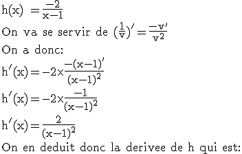3$\textrm h(x) =\frac{-2}{x-1}\\On va se servir de (\frac{1}{v})'=\frac{-v'}{v^2}\\On a donc:\\h'(x)=-2\times\frac{-(x-1)'}{(x-1)^2}\\h'(x)=-2\times\frac{-1}{(x-1)^2}\\h'(x)=\frac{2}{(x-1)^2}\\On en deduit donc la derivee de h qui est: